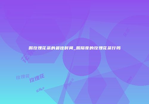 喝玫瑰花茶的最佳时间_喝隔夜的玫瑰花茶行吗