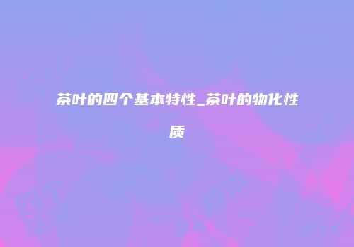 茶叶的四个基本特性_茶叶的物化性质