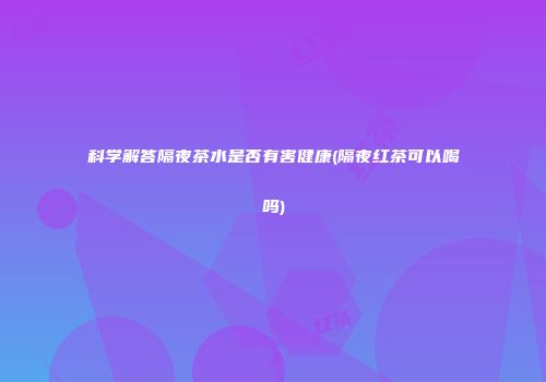 科学解答隔夜茶水是否有害健康(隔夜红茶可以喝吗)