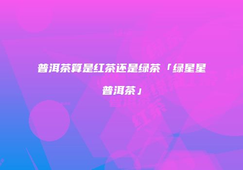 普洱茶算是红茶还是绿茶「绿星星普洱茶」