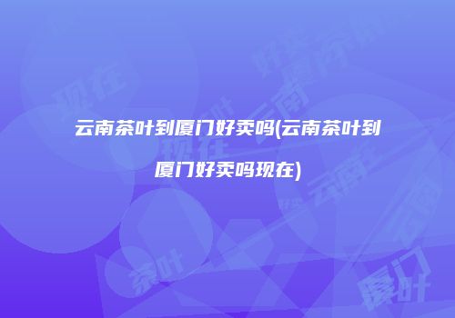 云南茶叶到厦门好卖吗(云南茶叶到厦门好卖吗现在)