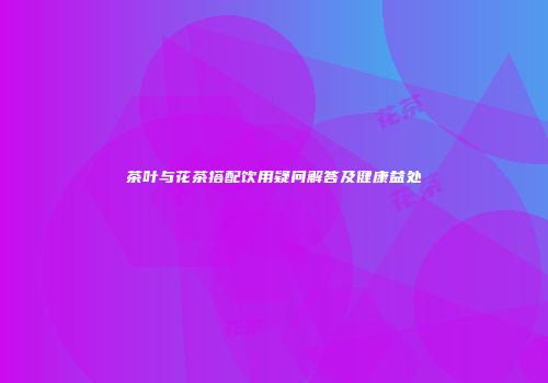 茶叶与花茶搭配饮用疑问解答及健康益处
