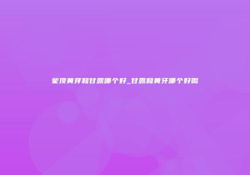 蒙顶黄芽和甘露哪个好_甘露和黄牙哪个好喝