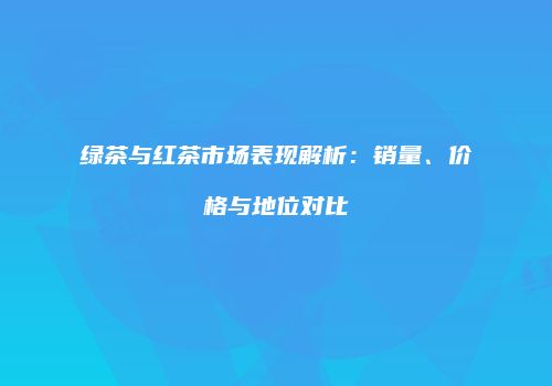 绿茶与红茶市场表现解析：销量、价格与地位对比