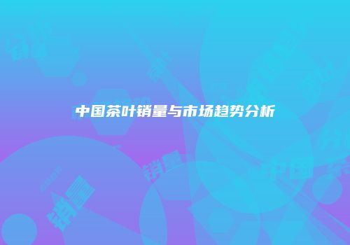 中国茶叶销量与市场趋势分析