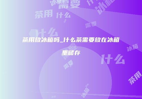 茶用放冰箱吗_什么茶需要放在冰箱里储存