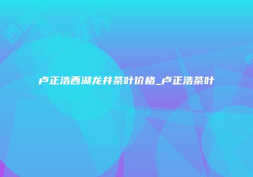 卢正浩西湖龙井茶叶价格_卢正浩茶叶