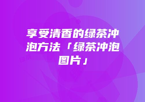 享受清香的绿茶冲泡方法「绿茶冲泡图片」