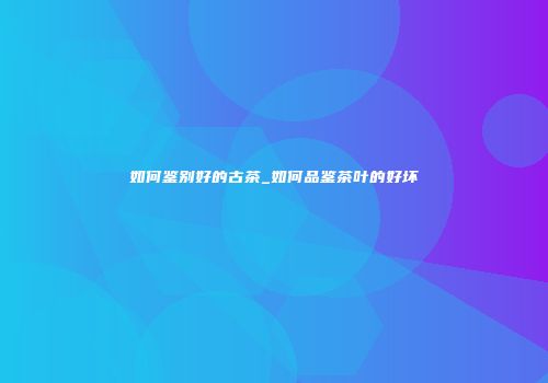 如何鉴别好的古茶_如何品鉴茶叶的好坏