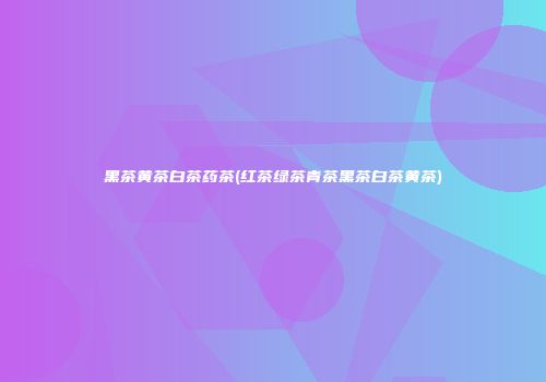 黑茶黄茶白茶药茶(红茶绿茶青茶黑茶白茶黄茶)