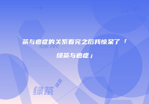 茶与癌症的关系看完之后我惊呆了「绿茶与癌症」