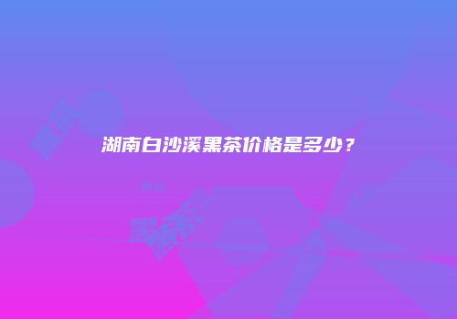 湖南白沙溪黑茶价格是多少？