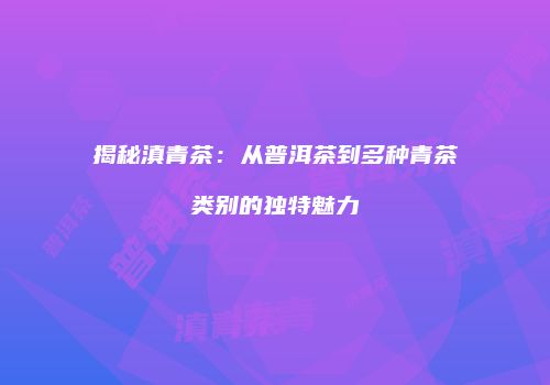 揭秘滇青茶：从普洱茶到多种青茶类别的独特魅力