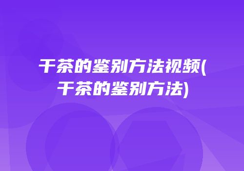 干茶的鉴别方法视频(干茶的鉴别方法)