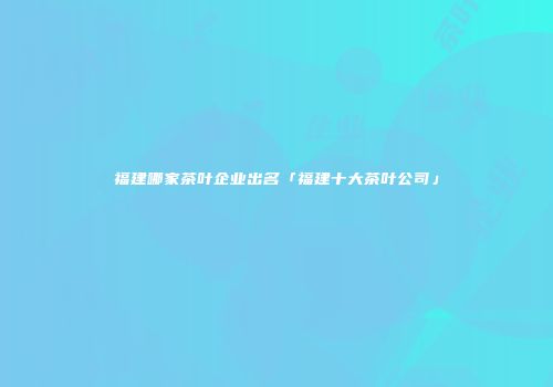 福建哪家茶叶企业出名「福建十大茶叶公司」
