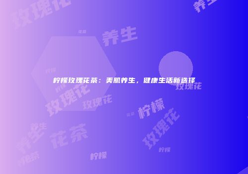 柠檬玫瑰花茶：美肌养生，健康生活新选择