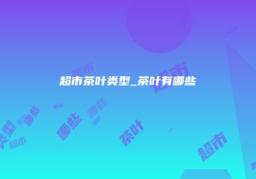 超市茶叶类型_茶叶有哪些