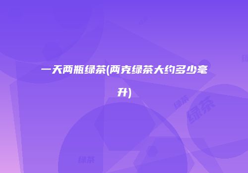一天两瓶绿茶(两克绿茶大约多少毫升)