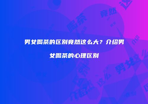 男女喝茶的区别竟然这么大？介绍男女喝茶的心理区别