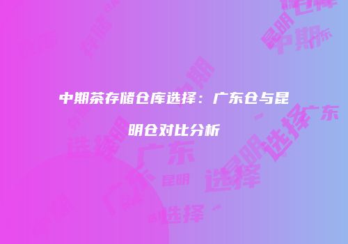 中期茶存储仓库选择：广东仓与昆明仓对比分析