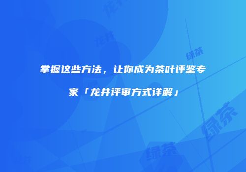 掌握这些方法，让你成为茶叶评鉴专家「龙井评审方式详解」