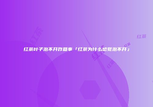 红茶叶子泡不开咋回事「红茶为什么感觉泡不开」