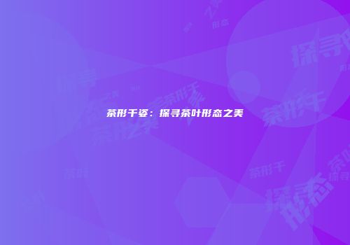 茶形千姿：探寻茶叶形态之美