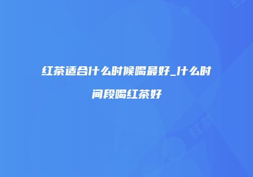 红茶适合什么时候喝最好_什么时间段喝红茶好