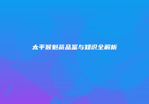 太平猴魁茶品鉴与知识全解析