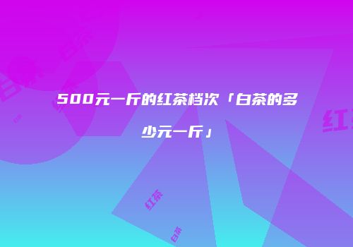 500元一斤的红茶档次「白茶的多少元一斤」