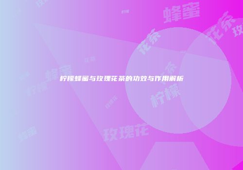 柠檬蜂蜜与玫瑰花茶的功效与作用解析