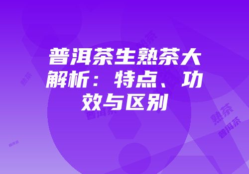 普洱茶生熟茶大解析：特点、功效与区别