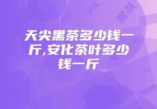 天尖黑茶多少钱一斤,安化茶叶多少钱一斤