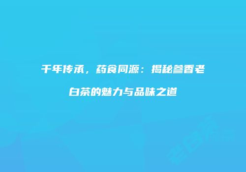 千年传承，药食同源：揭秘参香老白茶的魅力与品味之道