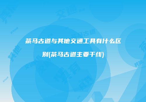 茶马古道与其他交通工具有什么区别(茶马古道主要干线)