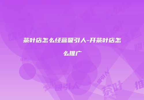 茶叶店怎么经营吸引人-开茶叶店怎么推广