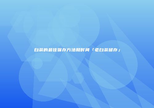 白茶的最佳保存方法和时间「老白茶储存」
