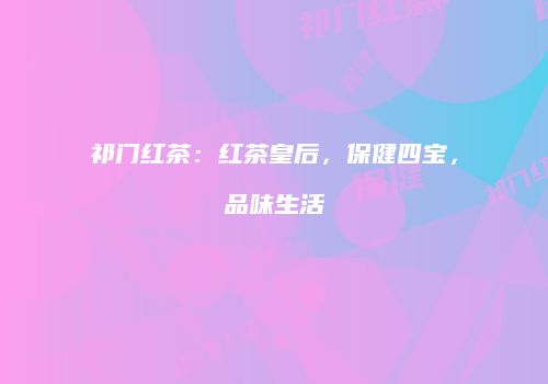 祁门红茶：红茶皇后，保健四宝，品味生活