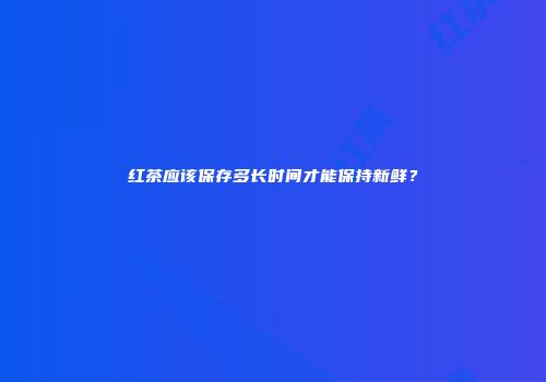 红茶应该保存多长时间才能保持新鲜？
