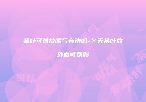 茶叶可以放暖气旁边吗-冬天茶叶放外面可以吗