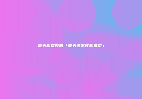 春天喝茶好吗「春天该不该喝春茶」