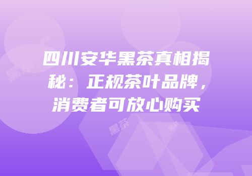四川安华黑茶真相揭秘：正规茶叶品牌，消费者可放心购买
