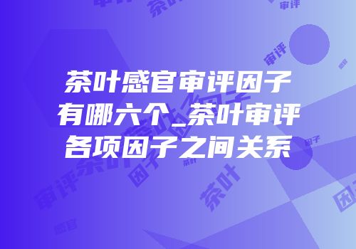 茶叶感官审评因子有哪六个_茶叶审评各项因子之间关系