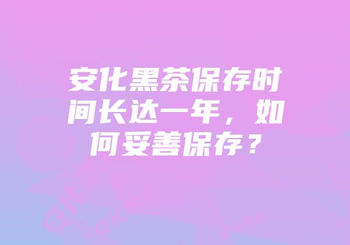 安化黑茶保存时间长达一年，如何妥善保存？