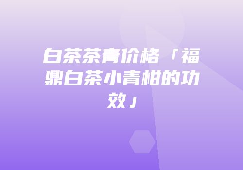 白茶茶青价格「福鼎白茶小青柑的功效」