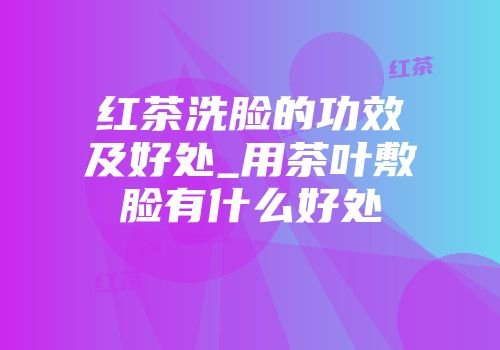 红茶洗脸的功效及好处_用茶叶敷脸有什么好处