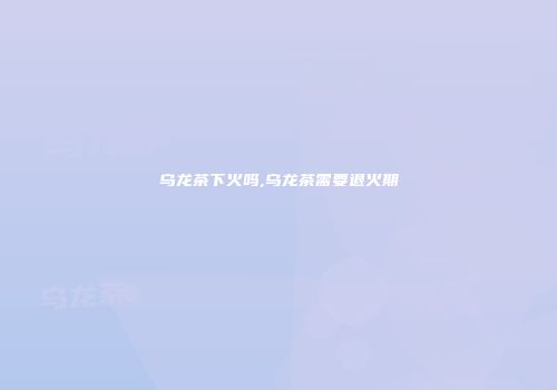 乌龙茶下火吗,乌龙茶需要退火期