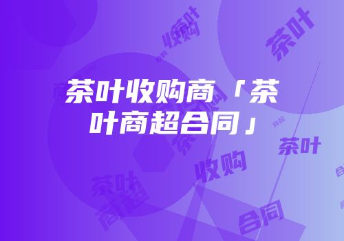 茶叶收购商「茶叶商超合同」