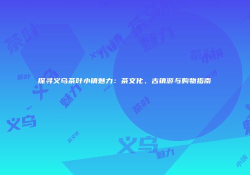 探寻义乌茶叶小镇魅力：茶文化、古镇游与购物指南
