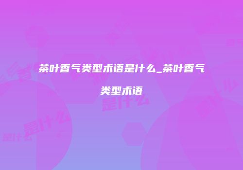 茶叶香气类型术语是什么_茶叶香气类型术语